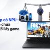 Laptop Có Npu: Chỉ Số Ai Cao Chưa Chắc Đổi Lấy Trải Nghiệm Chơi Game
