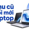 Thu Cũ Đổi Mới Laptop: Máy Cũ Dễ Chốt Nhưng Bảo Hành Ra Sao?
